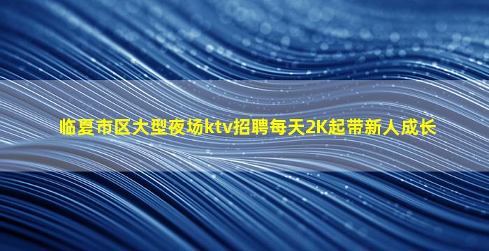 临夏市区大型夜场ktv招聘每天2K起带新人成长